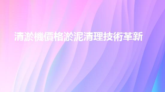 清淤機價格淤泥清理技術革新：關鍵技術突破與工程實踐探索！
